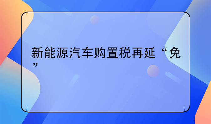 新能源汽车购置税再延“免”