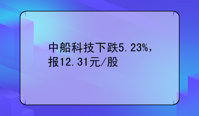 中船科技下跌5.23%，报12.31元/股