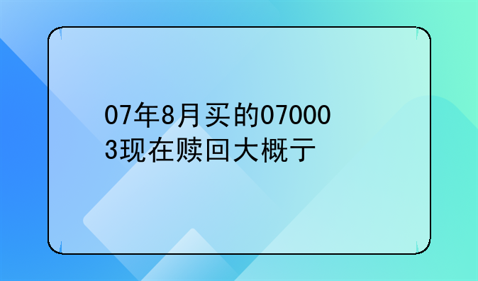 07年8月买的070003现在赎回大概亏没