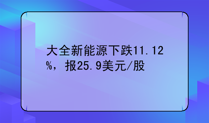 大全新能源下跌11.12%，报25.9美元/股