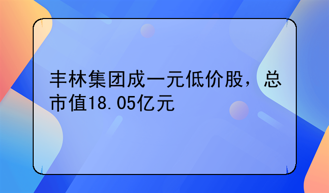 丰林集团成一元低价股，总市值18.05亿元