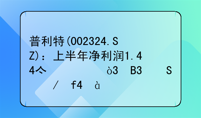 普利特(002324.SZ)：上半年净利润1.44亿元，同比下降28.47%