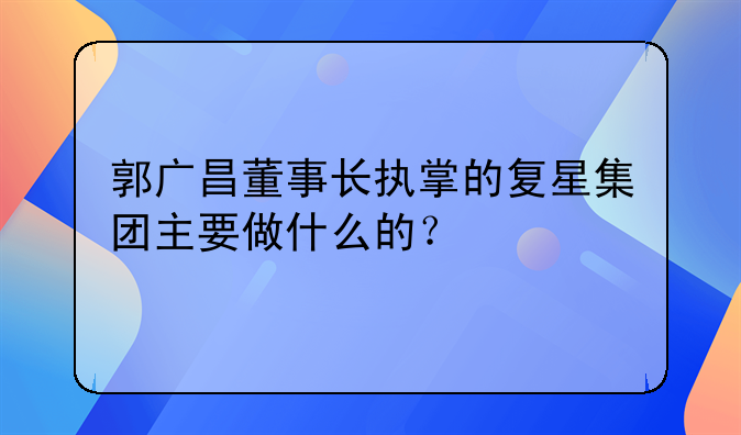 复星医药成员企业是什么意思。郭广昌董事长执掌的复星集团主要做什么的？