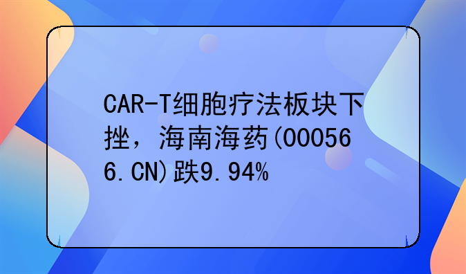 CAR-T细胞疗法板块下挫，海南海药(000566.CN)跌9.94%