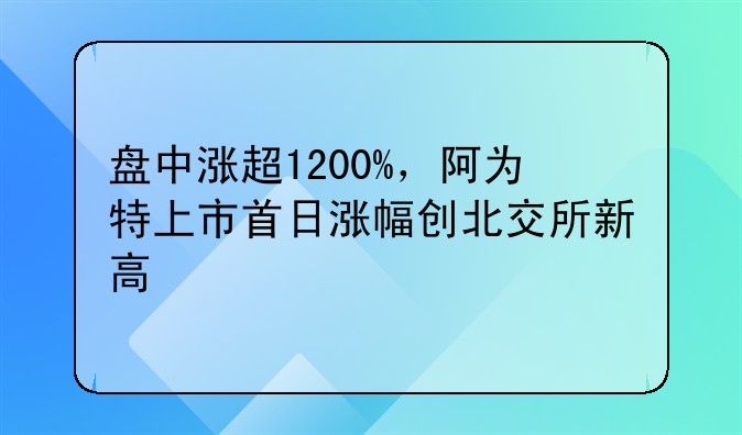 盘中涨超1200%，阿为特上市首日涨幅创北交所新高