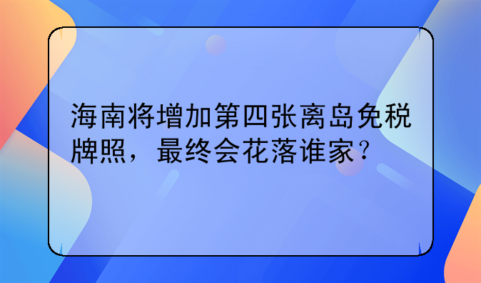 海南将增加第四张离岛免税牌照，最终会花落谁家？