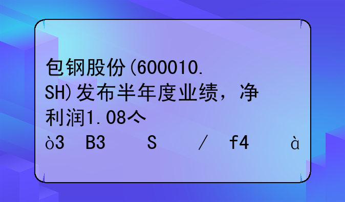 包钢股份(600010.SH)发布半年度业绩，净利润1.08亿元，同比下降73.83%