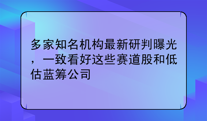 多家知名机构最新研判曝光，一致看好这些赛道股和低估蓝筹公司