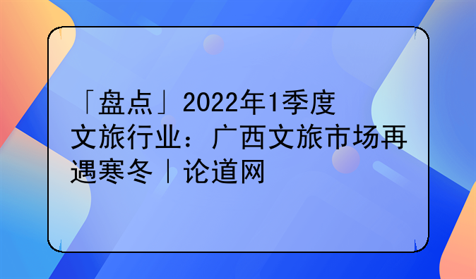 「盘点」2022年1季度文旅行业：广西文旅市场再遇寒冬｜论道网