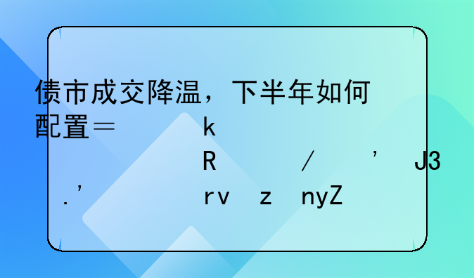 债市成交降温，下半年如何配置？业内认为信用下沉和拉久期策略的胜率正在减弱