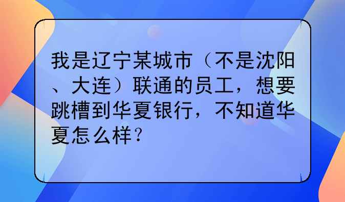 我是辽宁某城市（不是沈阳、大连）联通的员工，想要跳槽到华夏银行，不知道华夏怎么样？