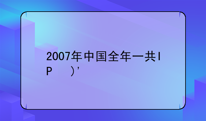 2007年中国全年一共IPO了哪些股