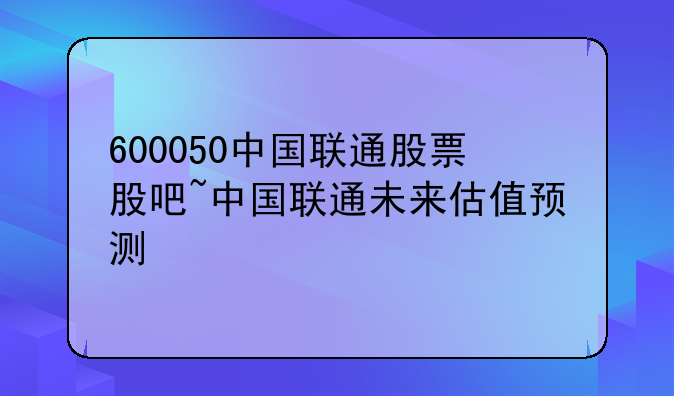 600050中国联通股票股吧~中国联通未来估值预测