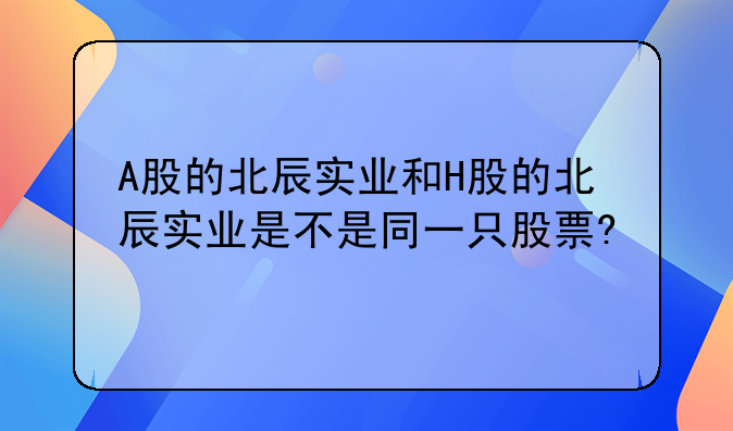 A股的北辰实业和H股的北辰实业是不是同一只股票?